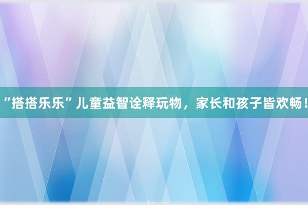 “搭搭乐乐”儿童益智诠释玩物，家长和孩子皆欢畅！